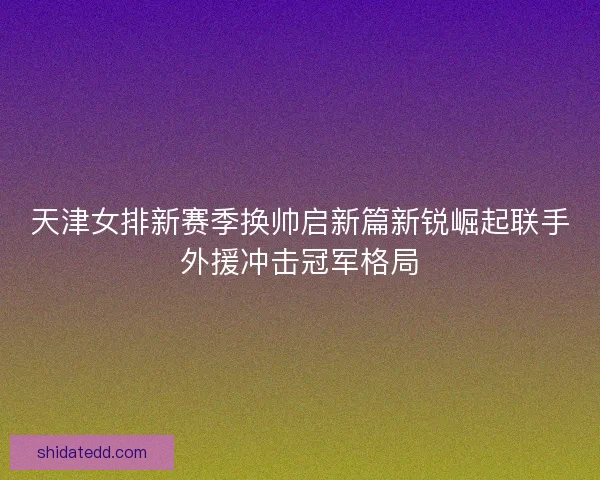 天津女排新赛季换帅启新篇新锐崛起联手外援冲击冠军格局