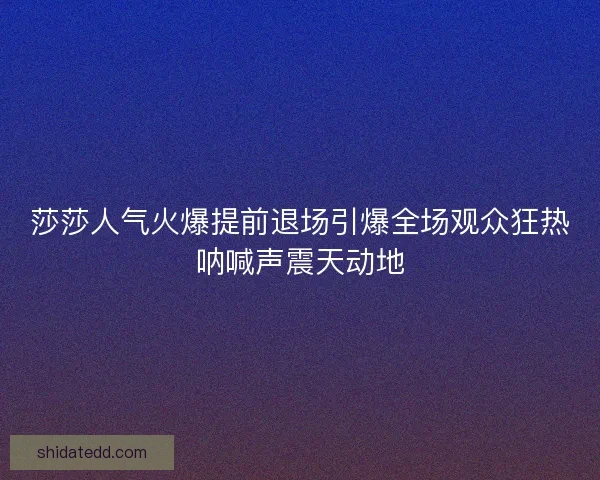 莎莎人气火爆提前退场引爆全场观众狂热呐喊声震天动地