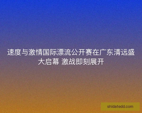 速度与激情国际漂流公开赛在广东清远盛大启幕 激战即刻展开