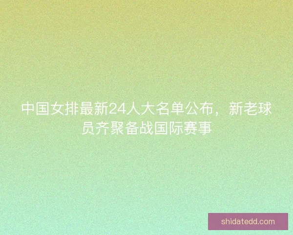 中国女排最新24人大名单公布，新老球员齐聚备战国际赛事